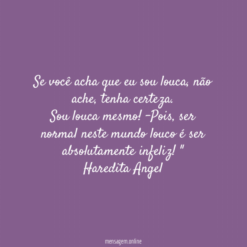 "Se você acha que eu sou louca, não ache, tenha certeza.
Sou louca mesmo! -Pois, ser normal neste mundo louco é ser absolutamente infeliz!"