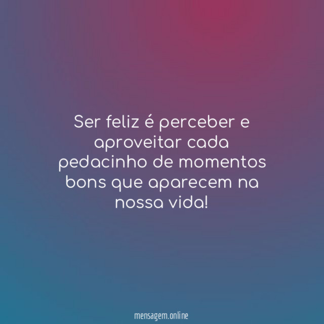 Ser feliz é perceber e aproveitar cada pedacinho de momentos bons que aparecem na nossa vida!