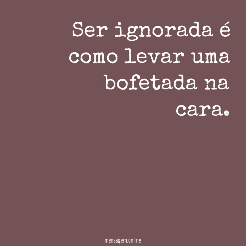 Ser ignorada é como levar uma bofetada na cara