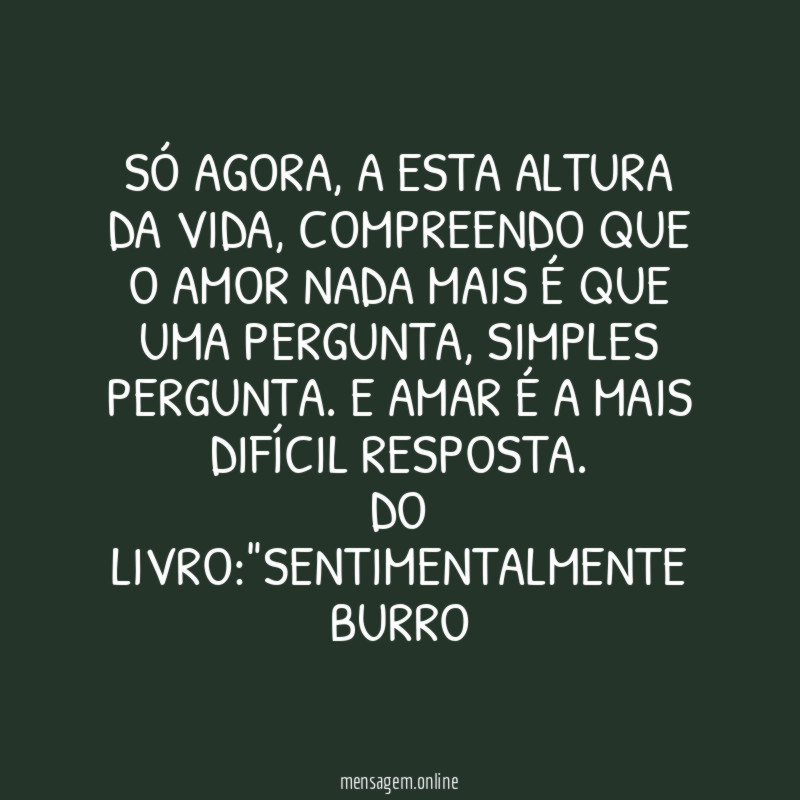 SÓ AGORA, A ESTA ALTURA DA VIDA, COMPREENDO QUE O AMOR NADA MAIS É QUE UMA PERGUNTA, SIMPLES PERGUNTA. E AMAR É A MAIS DIFÍCIL RESPOSTA.