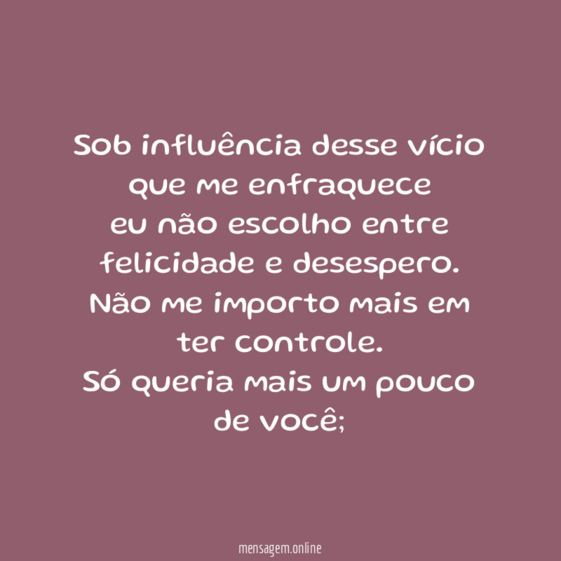 Sob influência desse vício que me enfraquece
eu não escolho entre felicidade e desespero.
Não me importo mais em ter controle.