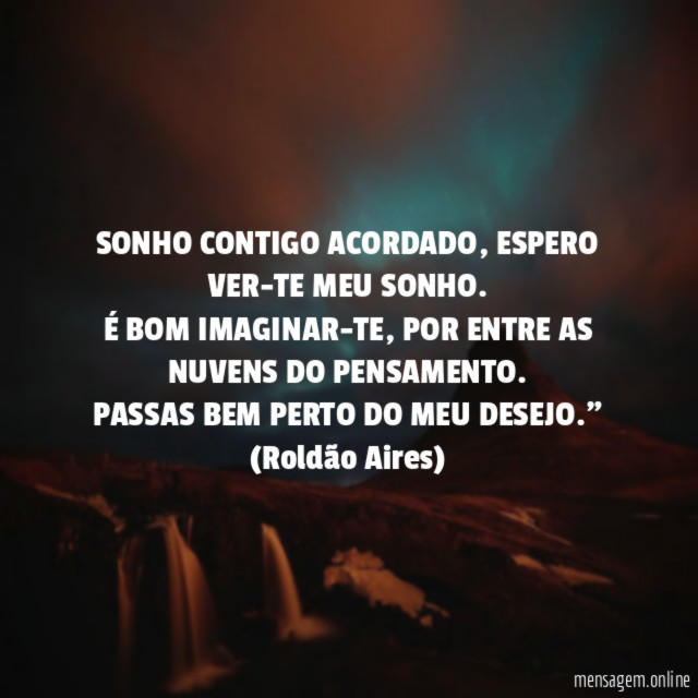 "SONHO CONTIGO ACORDADO, ESPERO VER-TE MEU SONHO.
É BOM IMAGINAR-TE,POR ENTRE AS NUVENS DO PENSAMENTO.
PASSAS BEM PERTO DO MEU DESEJO."
