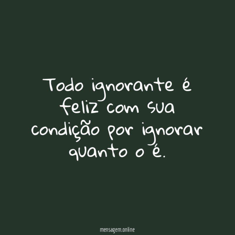 Todo ignorante é feliz com sua condição por ignorar quanto o é