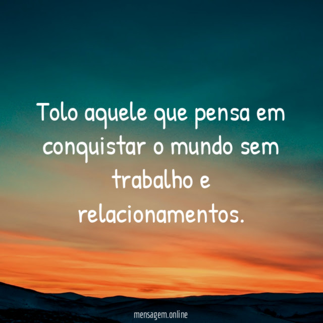 Tolo aquele que pensa em conquistar o mundo sem trabalho e relacionamentos
