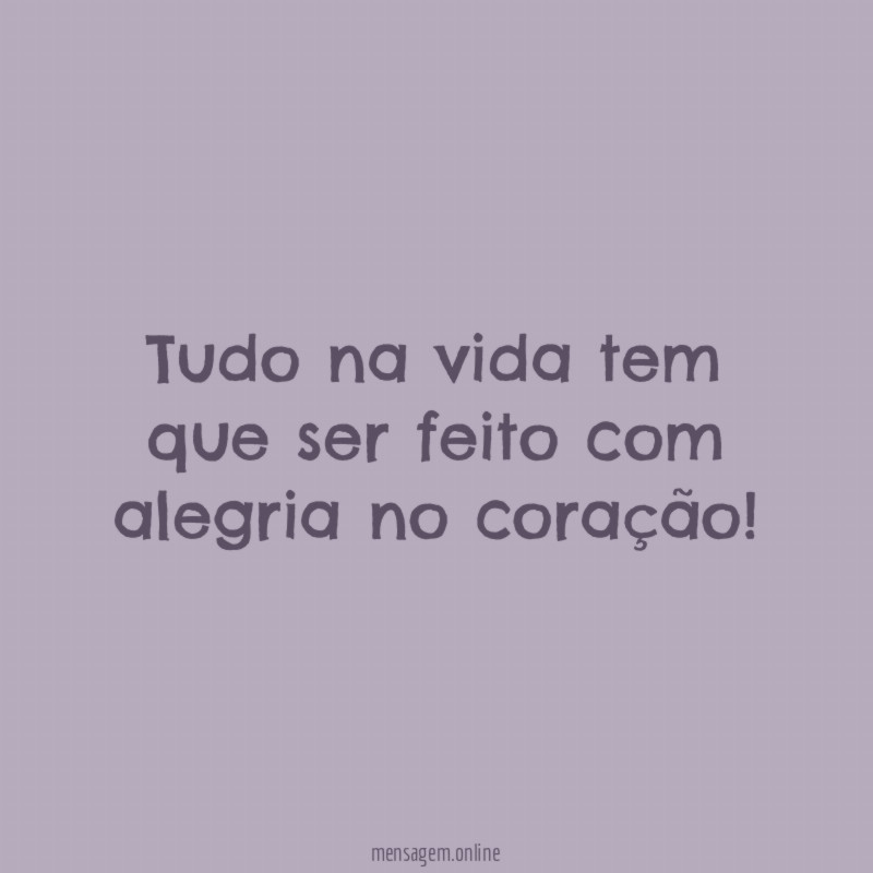 Tudo na vida tem que ser feito com alegria no coração