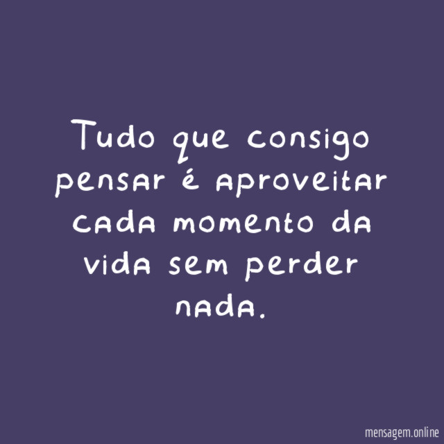 Tudo que consigo pensar é aproveitar cada momento da vida sem perder nada