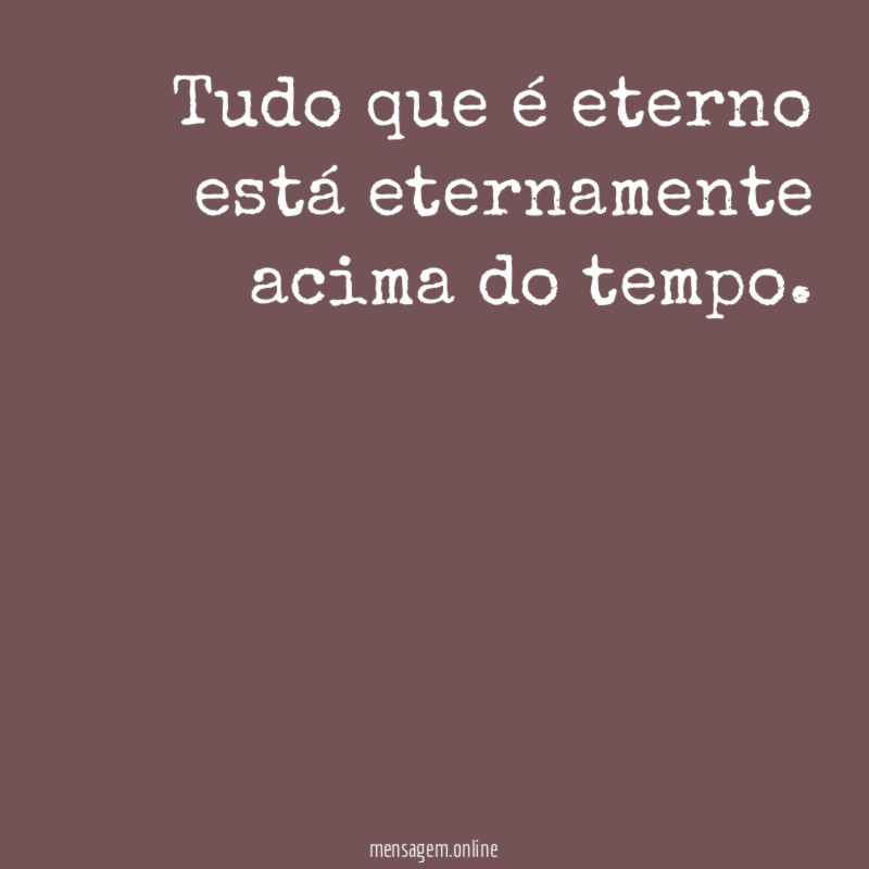 Tudo que é eterno está eternamente acima do tempo