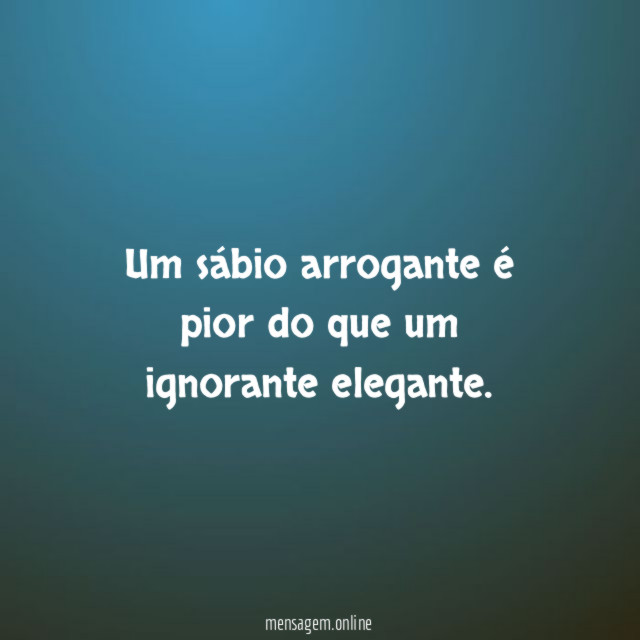 Um sábio arrogante é pior do que um ignorante elegante