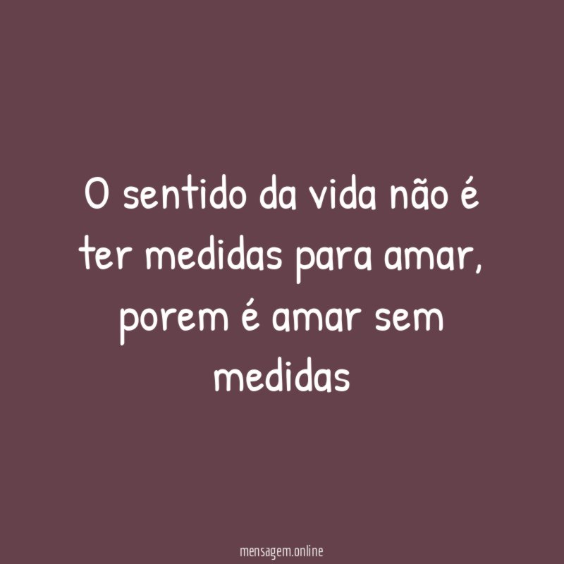 O sentido da vida não é ter medidas para amar