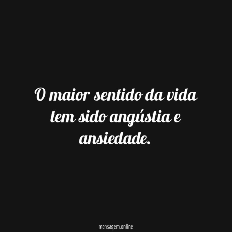 O maior sentido da vida tem sido angústia e ansiedade