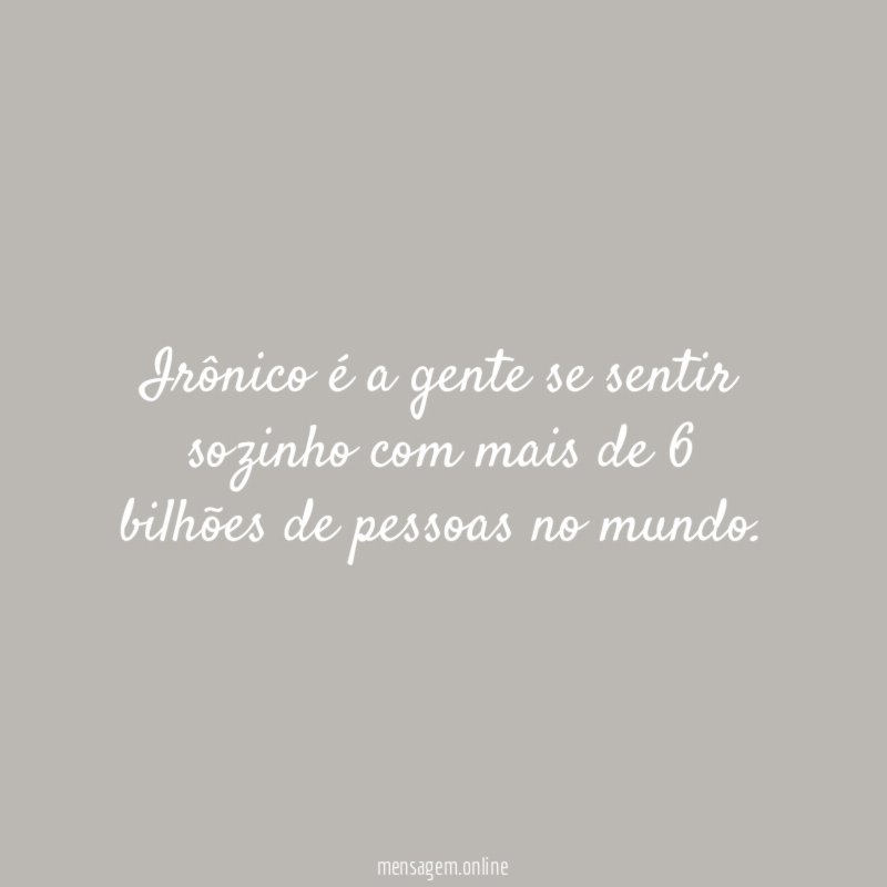 Irônico é a gente se sentir sozinho com