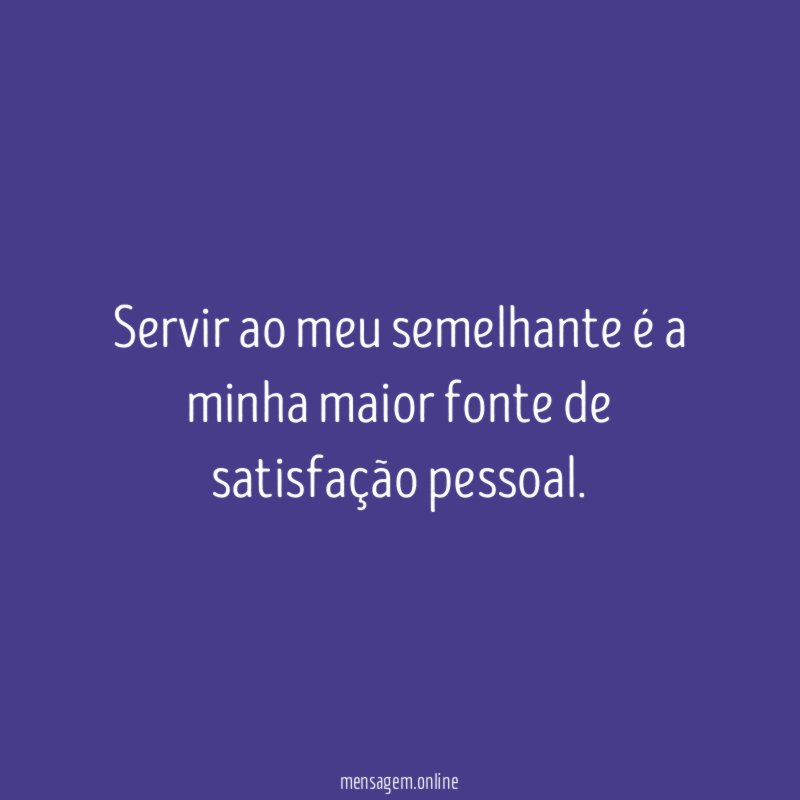 Servir ao meu semelhante é a minha maior fonte de satisfação pessoal