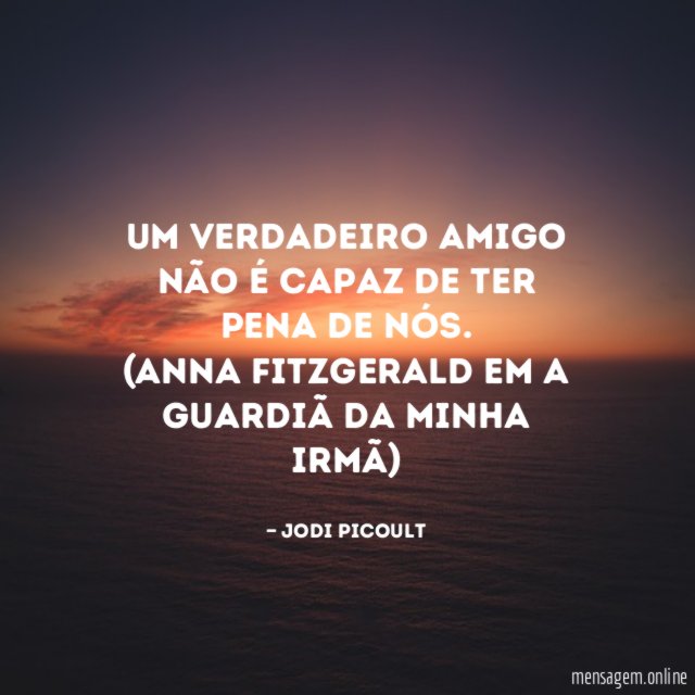 Um verdadeiro amigo não é capaz de ter pena de nós.