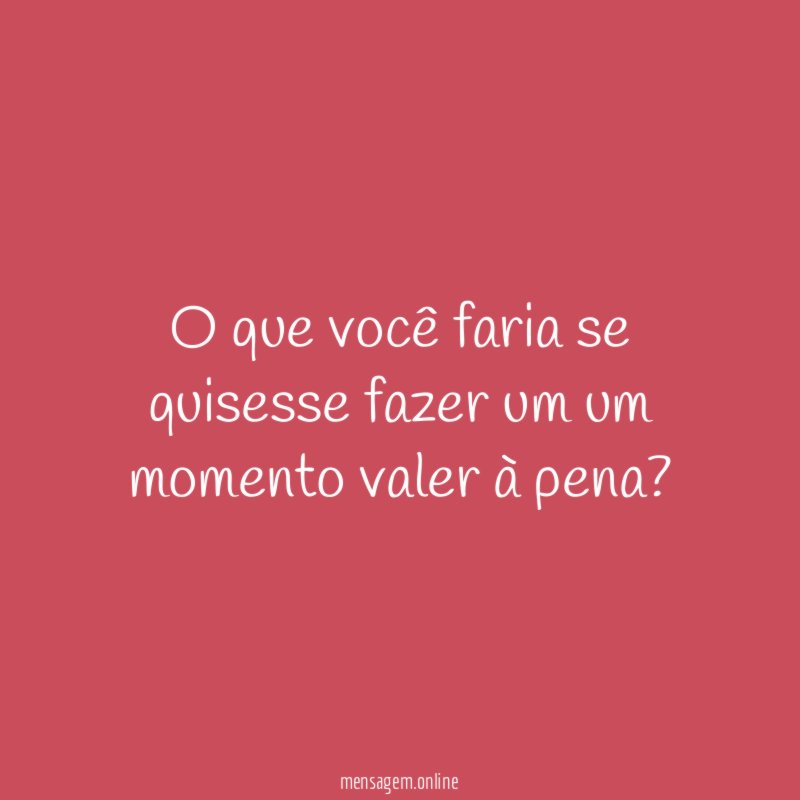 O que você faria se quisesse fazer um um momento valer à pena