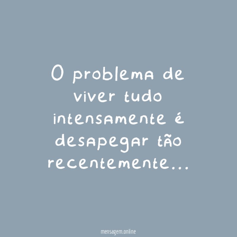 O problema de viver tudo intensamente é desapegar tão recentemente