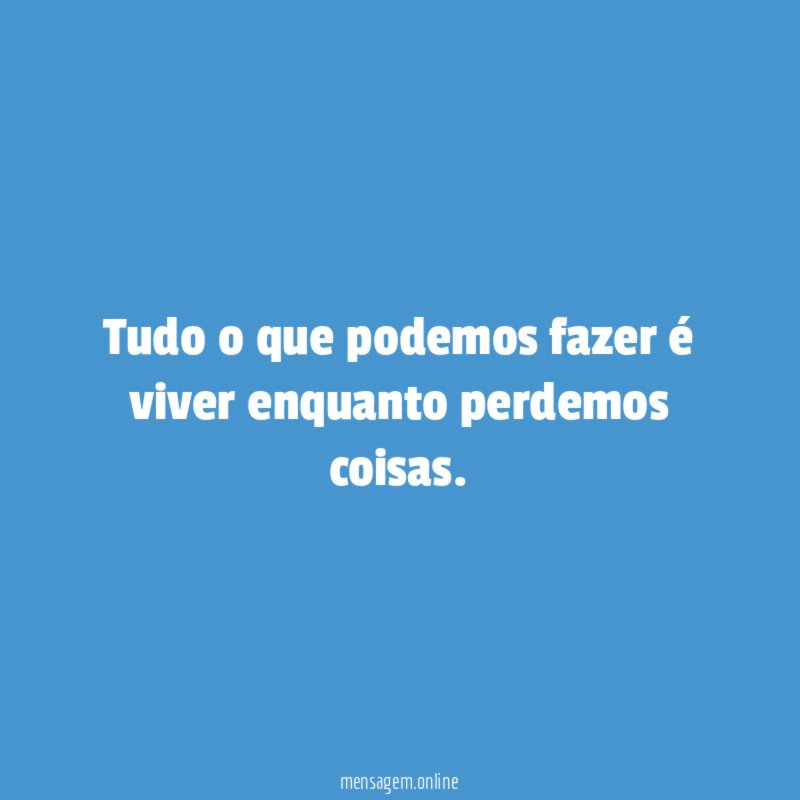 Tudo o que podemos fazer é viver enquanto perdemos coisas
