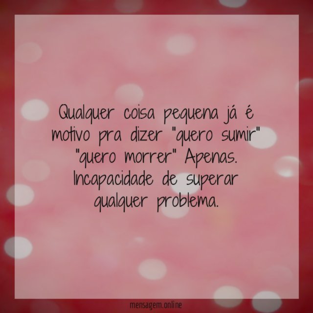 Qualquer coisa pequena já é motivo pra dizer "quero sumir" "quero morrer" Apenas