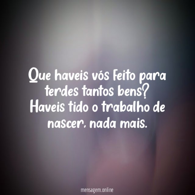 Que haveis vós feito para terdes tantos bens