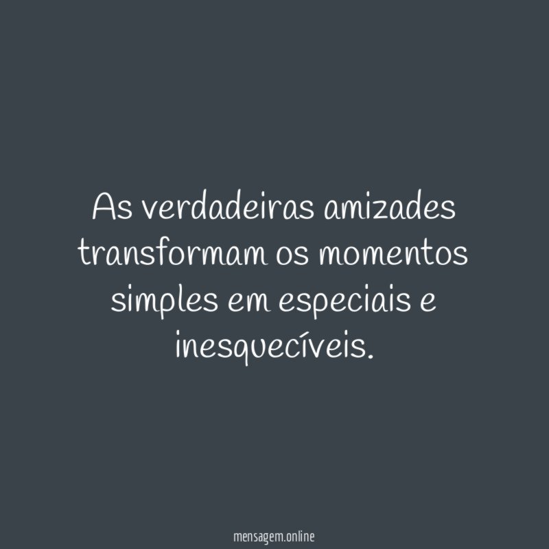 As verdadeiras amizades transformam os momentos simples em especiais e inesquecíveis