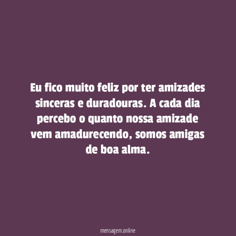 Eu fico muito feliz por ter amizades sinceras e duradouras