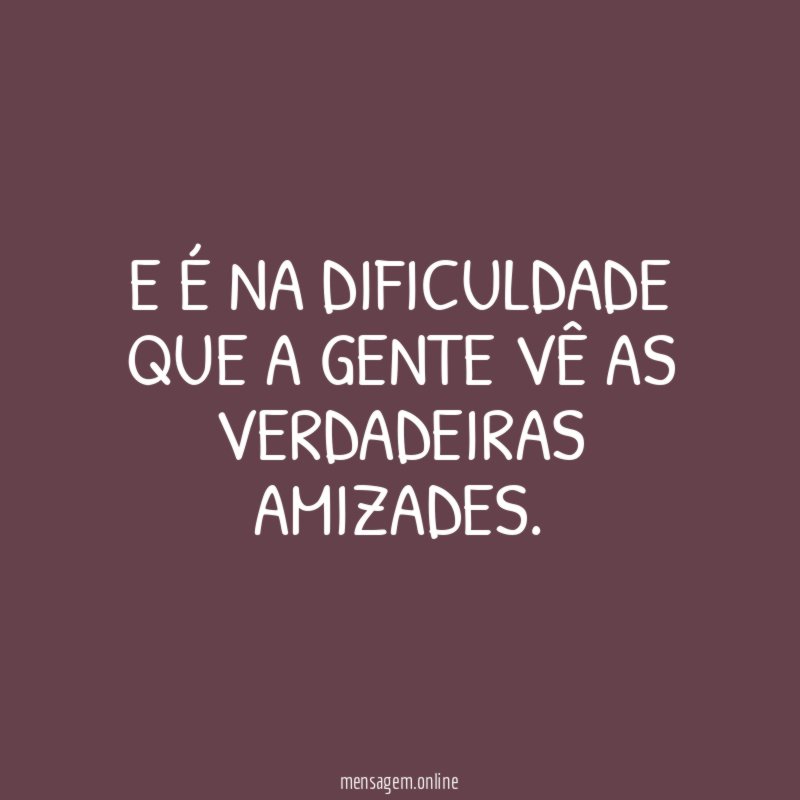 E é na dificuldade que a gente vê as verdadeiras amizades