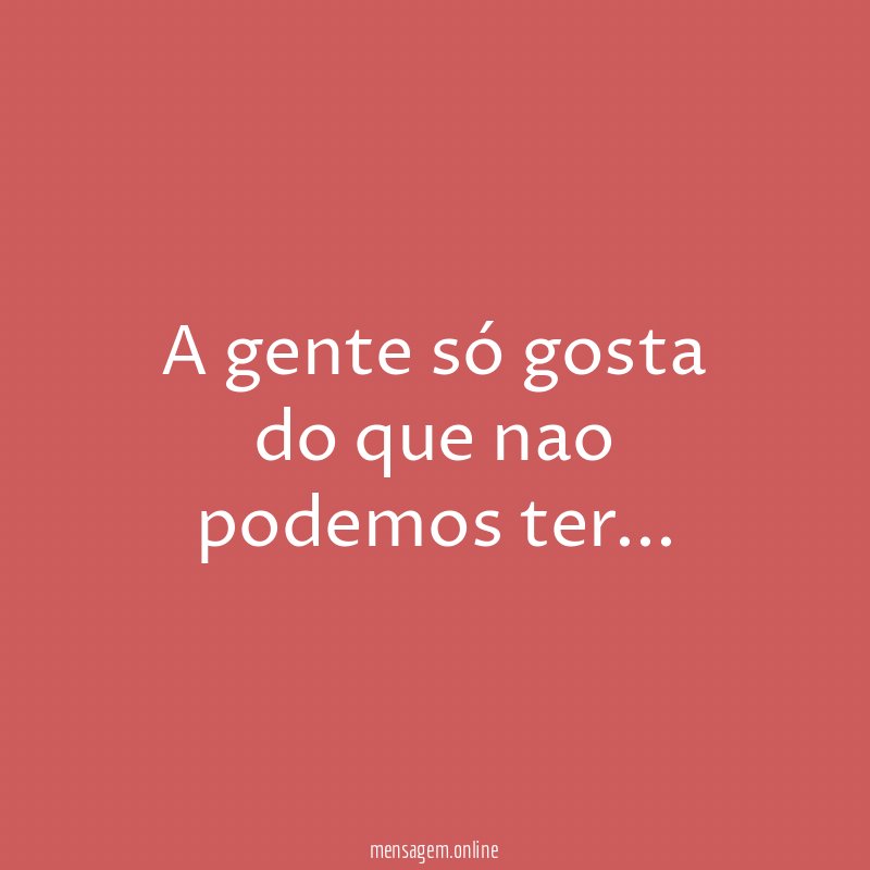 a gente só gosta do que nao podemos ter