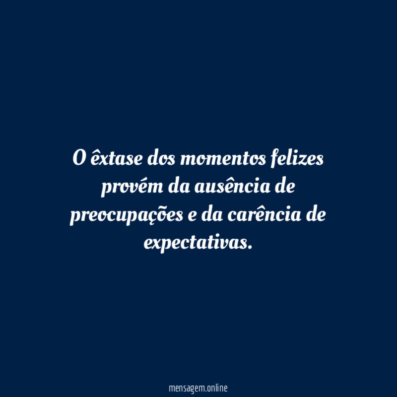 O êxtase dos momentos felizes provém da ausência