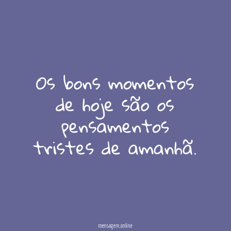 Os bons momentos de hoje são os pensamentos tristes de amanhã