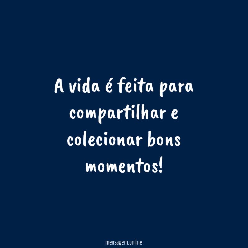 A vida é feita para compartilhar e colecionar bons momentos