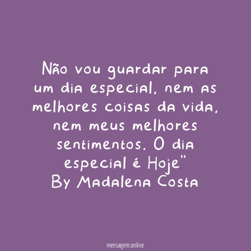 "Não vou guardar para um dia especial, nem as melhores coisas da vida, nem meus melhores sentimentos. O dia especial é Hoje"