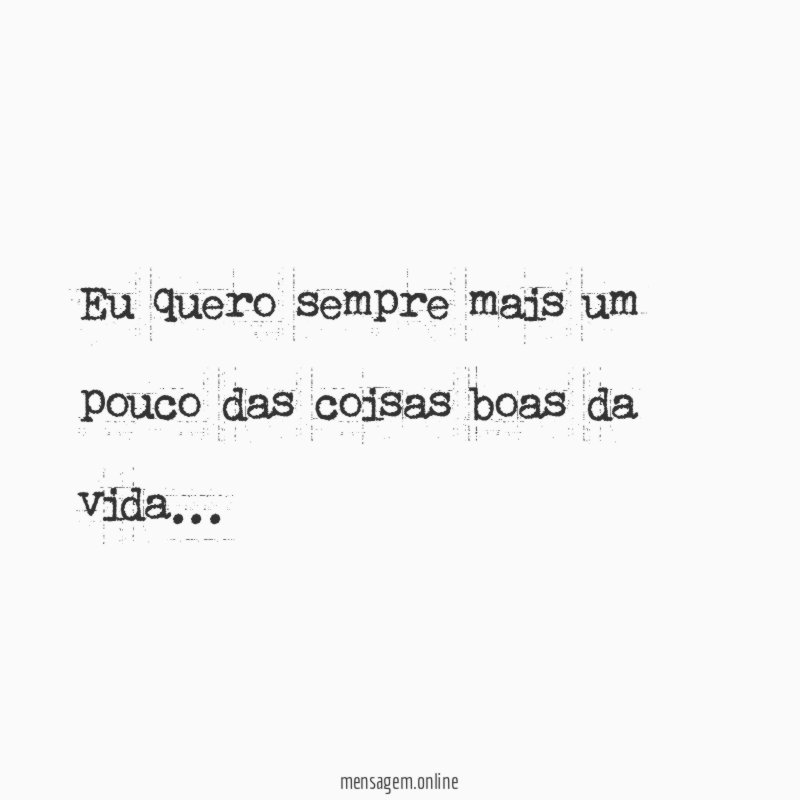 Eu quero sempre mais um pouco das coisas boas da vida