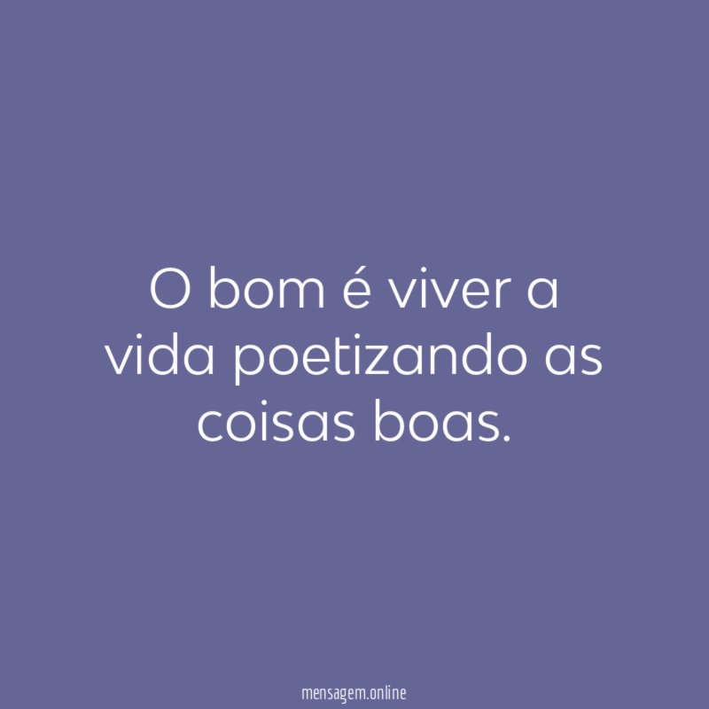 O bom é viver a vida poetizando as coisas boas
