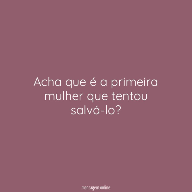Acha que é a primeira mulher que tentou salvá-lo