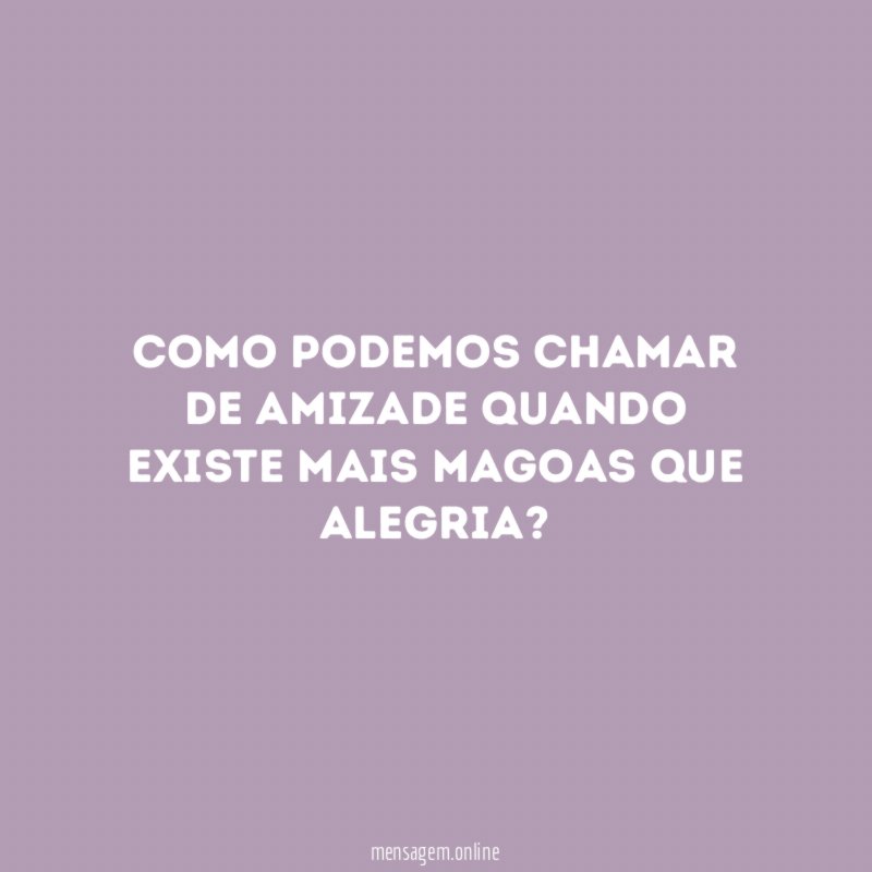 Como podemos chamar de amizade quando existe mais magoas que alegria