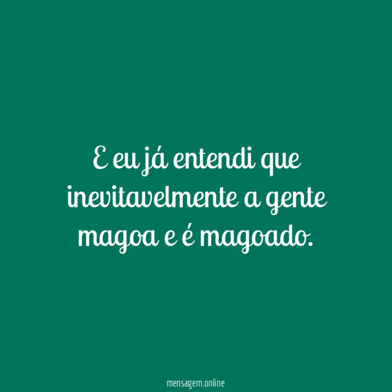 E eu já entendi que inevitavelmente a gente magoa e é magoado
