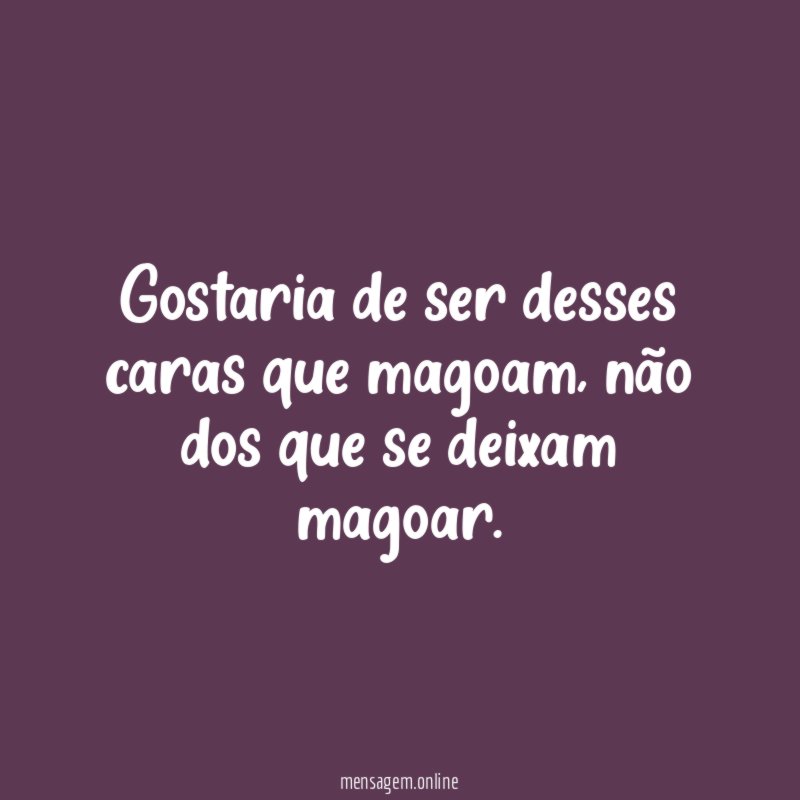 Gostaria de ser desses caras que magoam