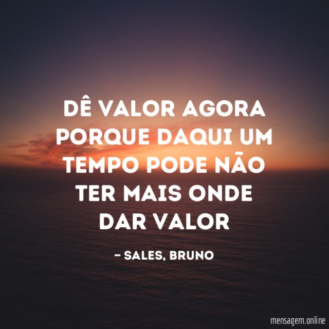 Dê valor agora porque daqui um tempo pode