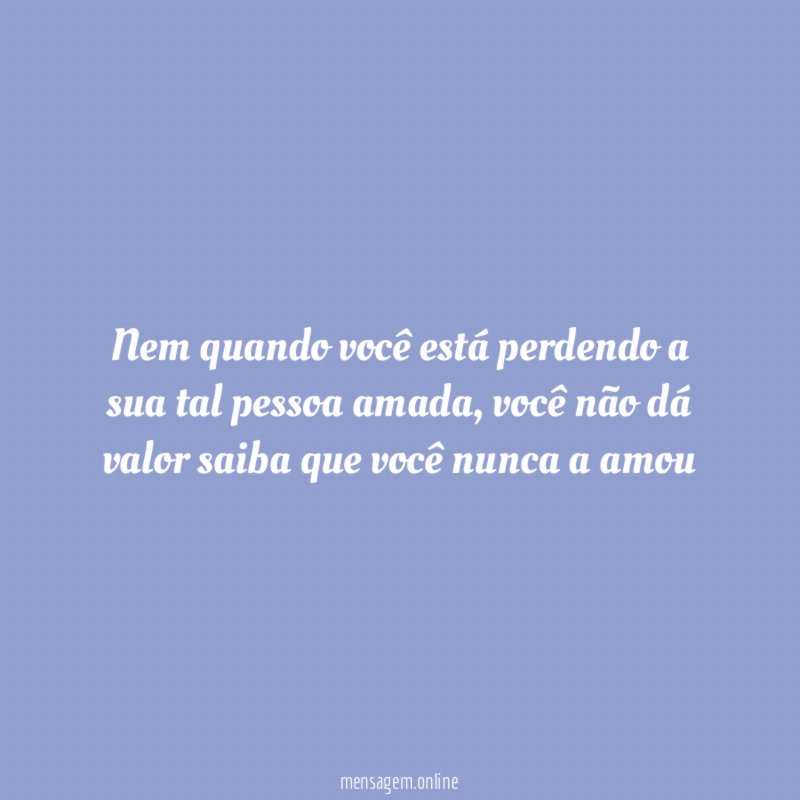 Nem quando você está perdendo a sua tal pessoa amada