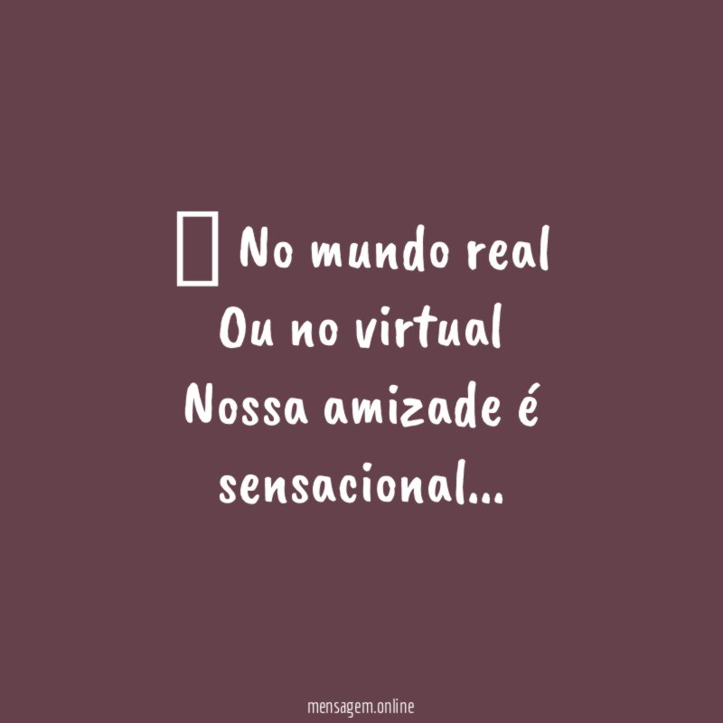 ” No mundo real Ou no virtual Nossa amizade é sensacional