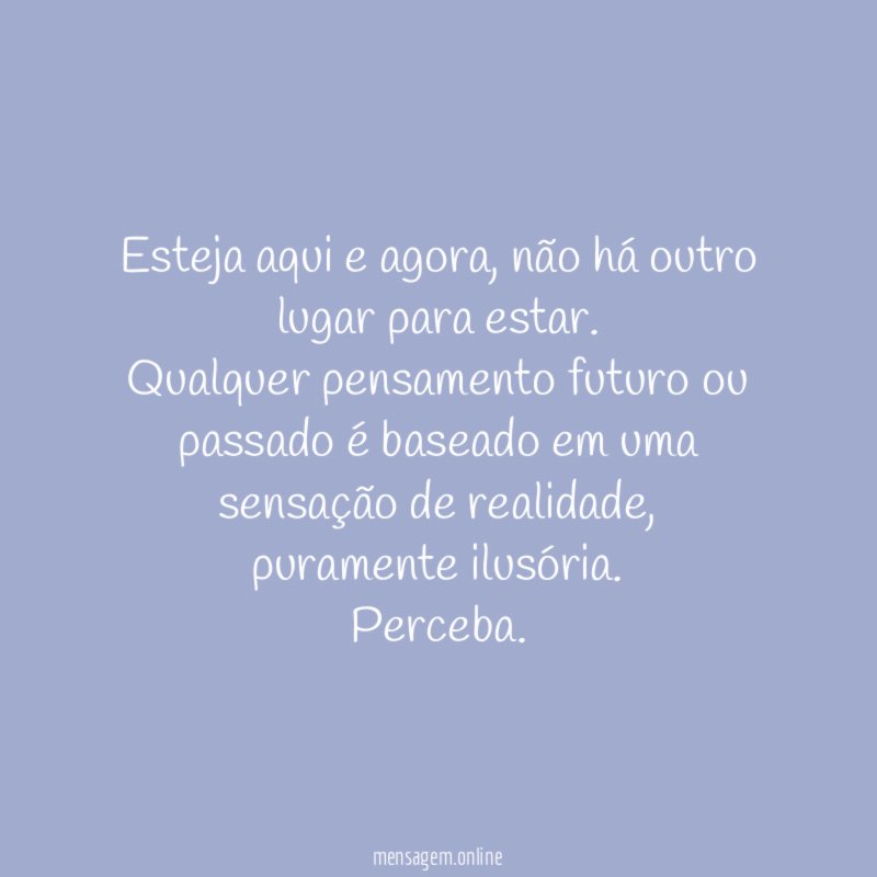 Esteja aqui e agora, não há outro lugar para estar.
Qualquer pensamento futuro ou passado é baseado em uma sensação de realidade, puramente ilusória.