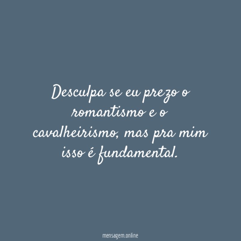 Desculpa se eu prezo o romantismo e o cavalheirismo