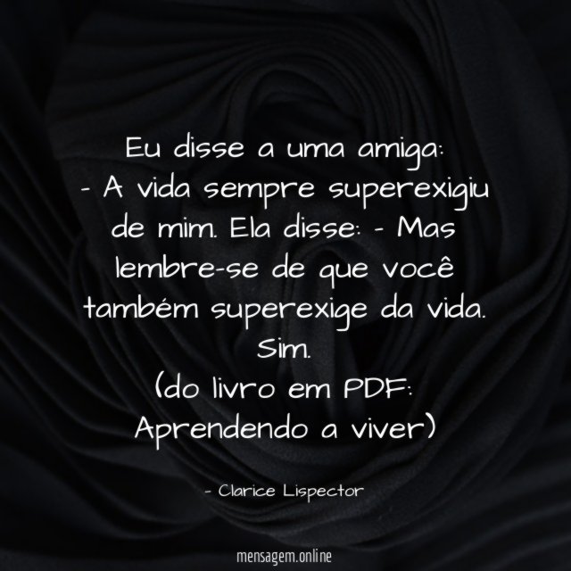 Eu disse a uma amiga:
– A vida sempre superexigiu de mim. Ela disse: – Mas lembre-se de que você também superexige da vida. Sim.