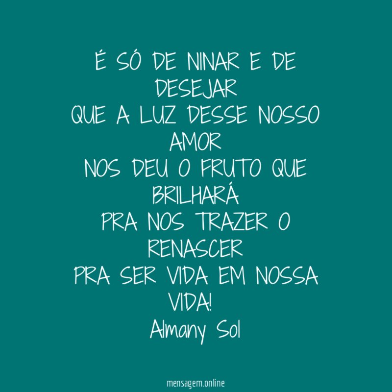 É SÓ DE NINAR E DE DESEJAR
QUE A LUZ DESSE NOSSO AMOR
NOS DEU O FRUTO QUE BRILHARÁ
PRA NOS TRAZER O RENASCER
PRA SER VIDA EM NOSSA VIDA!