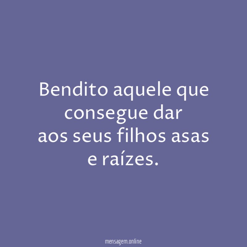 Bendito aquele que consegue dar aos seus filhos asas e raízes