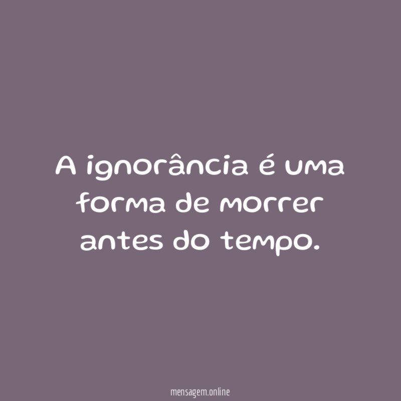 A ignorância é uma forma de morrer antes do tempo