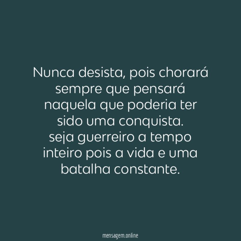 Nunca desista , pois chorará sempre que pensará naquela que poderia ter sido uma conquista.