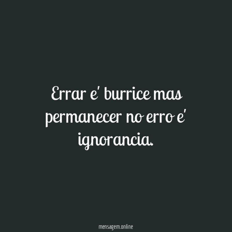 Errar e' burrice mas permanecer no erro e' ignorancia