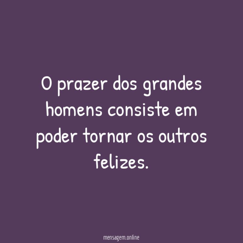 O prazer dos grandes homens consiste em poder tornar os outros felizes