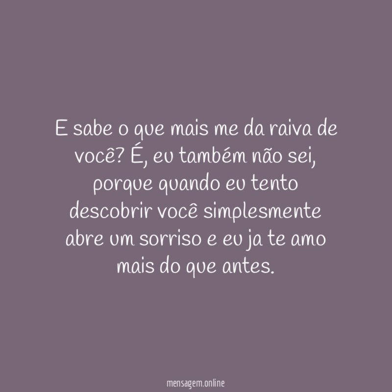 E sabe o que mais me da raiva de você