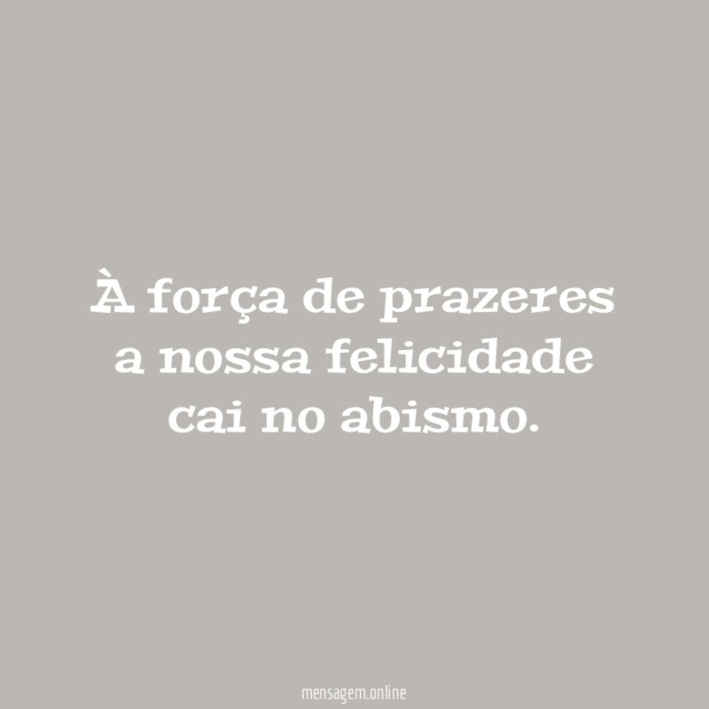 À força de prazeres a nossa felicidade cai no abismo